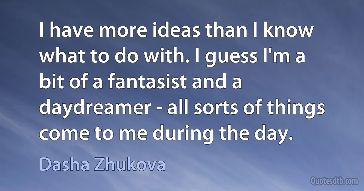 I have more ideas than I know what to do with. I guess I'm a bit of a fantasist and a daydreamer - all sorts of things come to me during the day. (Dasha Zhukova)