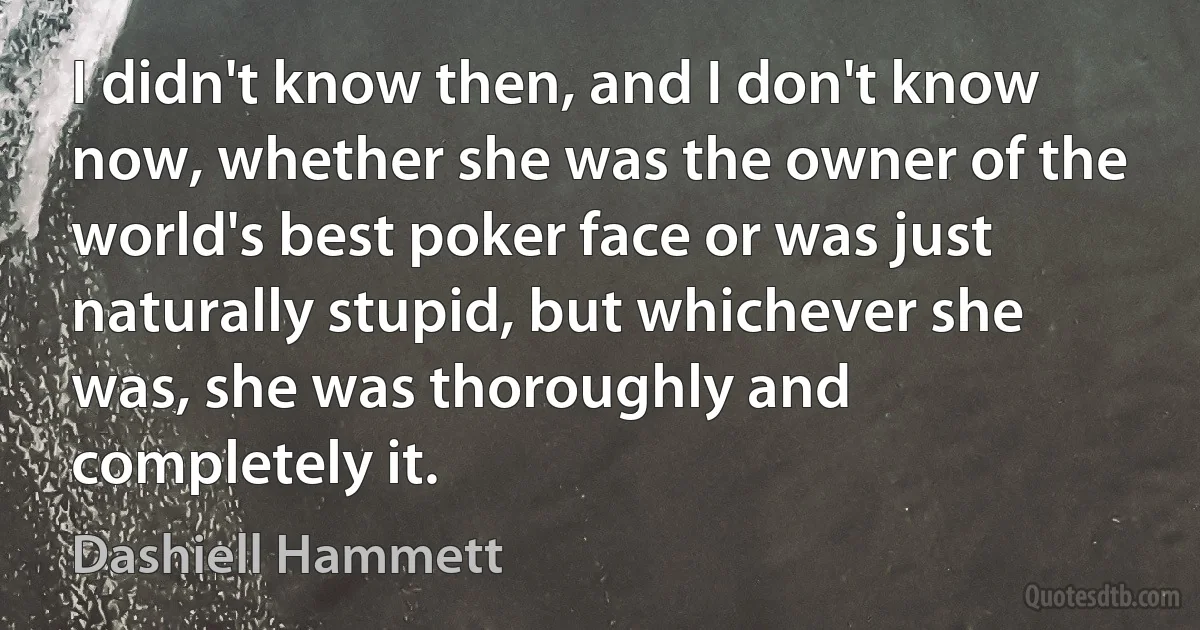 I didn't know then, and I don't know now, whether she was the owner of the world's best poker face or was just naturally stupid, but whichever she was, she was thoroughly and completely it. (Dashiell Hammett)