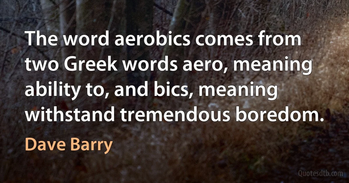 The word aerobics comes from two Greek words aero, meaning ability to, and bics, meaning withstand tremendous boredom. (Dave Barry)