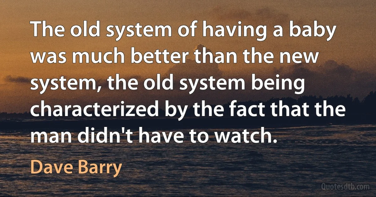 The old system of having a baby was much better than the new system, the old system being characterized by the fact that the man didn't have to watch. (Dave Barry)