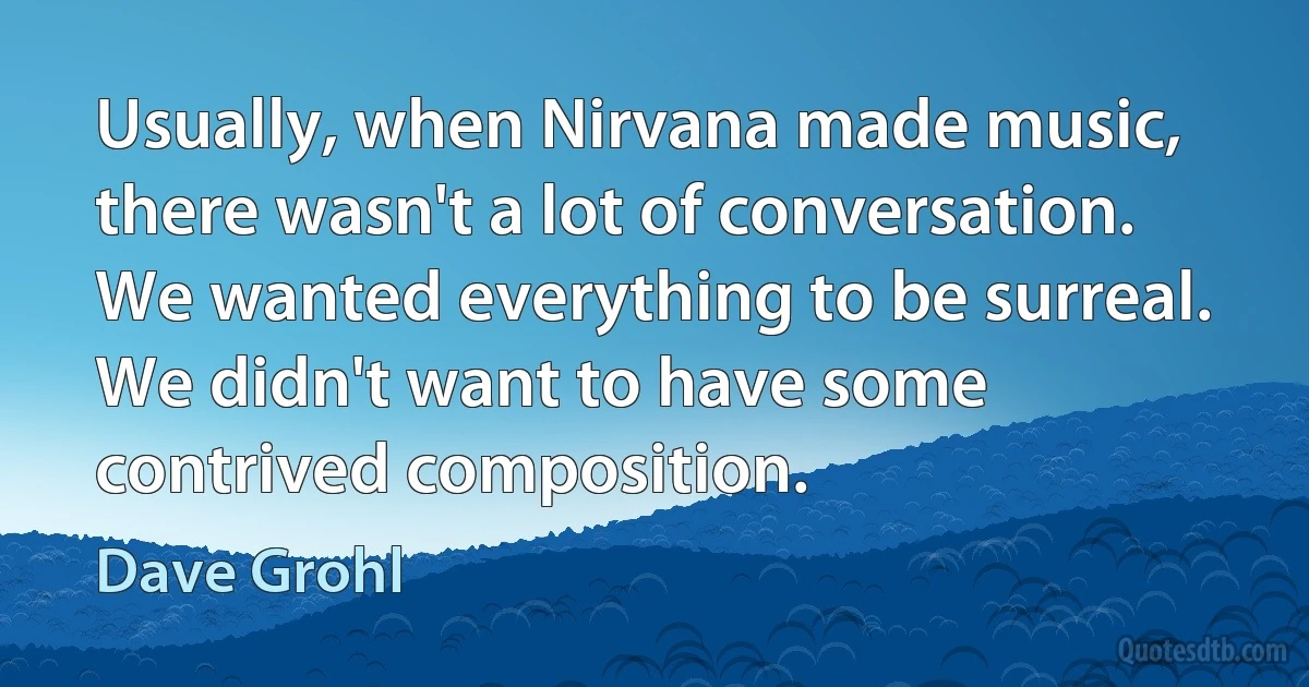 Usually, when Nirvana made music, there wasn't a lot of conversation. We wanted everything to be surreal. We didn't want to have some contrived composition. (Dave Grohl)