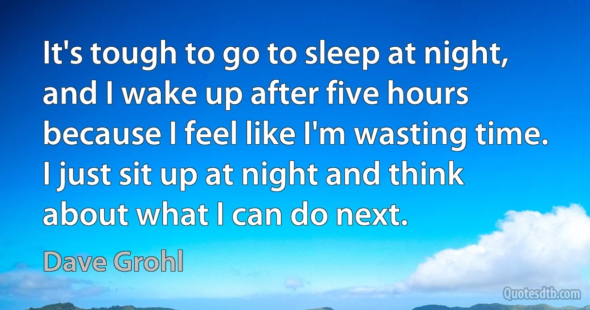 It's tough to go to sleep at night, and I wake up after five hours because I feel like I'm wasting time. I just sit up at night and think about what I can do next. (Dave Grohl)