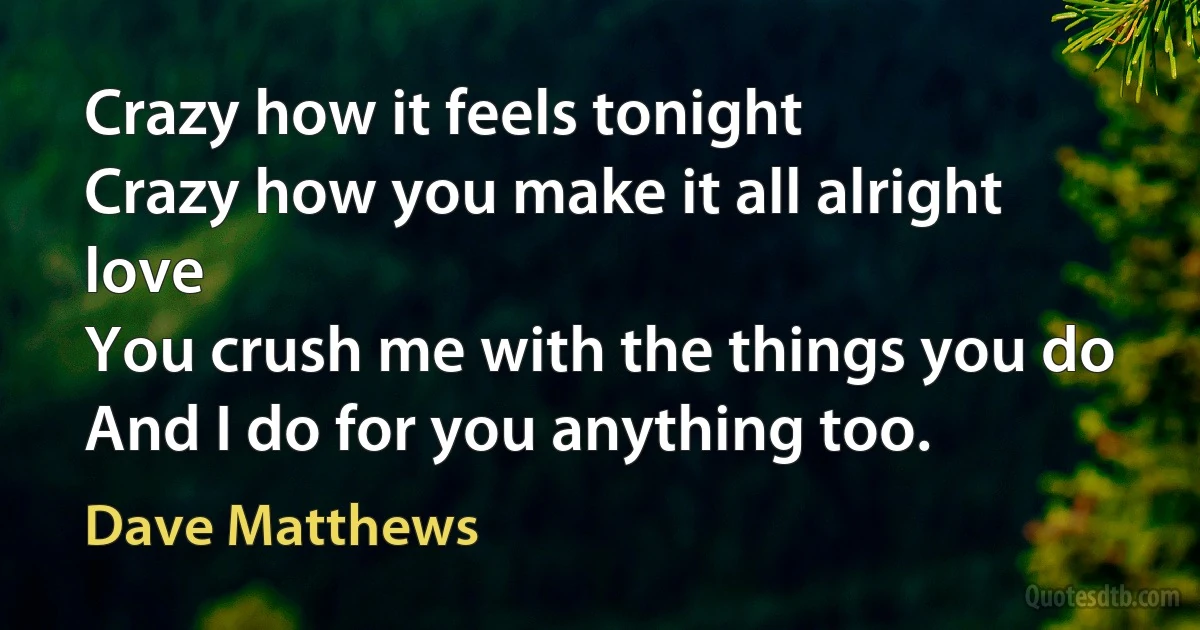 Crazy how it feels tonight
Crazy how you make it all alright love
You crush me with the things you do
And I do for you anything too. (Dave Matthews)