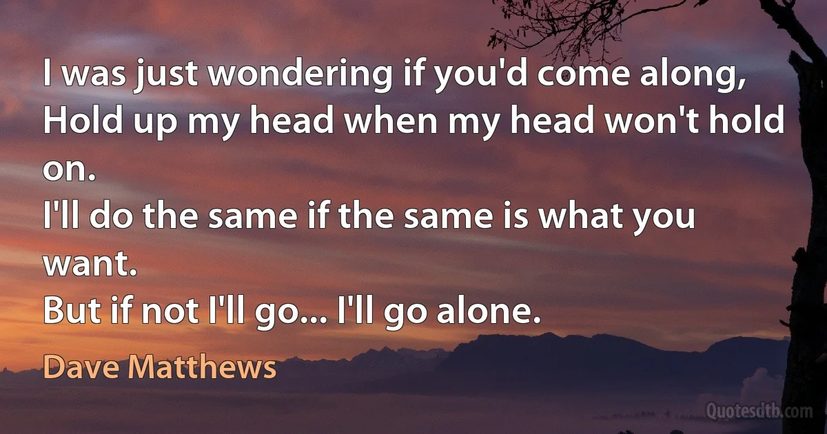 I was just wondering if you'd come along,
Hold up my head when my head won't hold on.
I'll do the same if the same is what you want.
But if not I'll go... I'll go alone. (Dave Matthews)