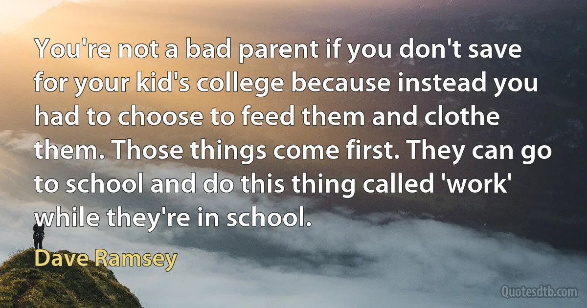 You're not a bad parent if you don't save for your kid's college because instead you had to choose to feed them and clothe them. Those things come first. They can go to school and do this thing called 'work' while they're in school. (Dave Ramsey)