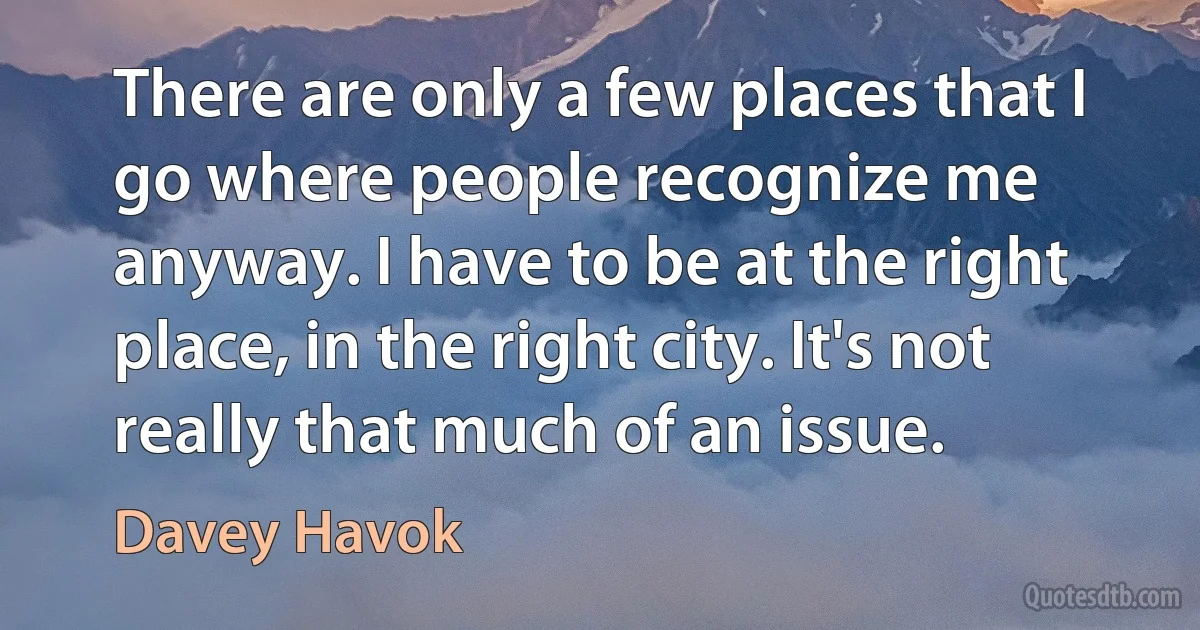 There are only a few places that I go where people recognize me anyway. I have to be at the right place, in the right city. It's not really that much of an issue. (Davey Havok)