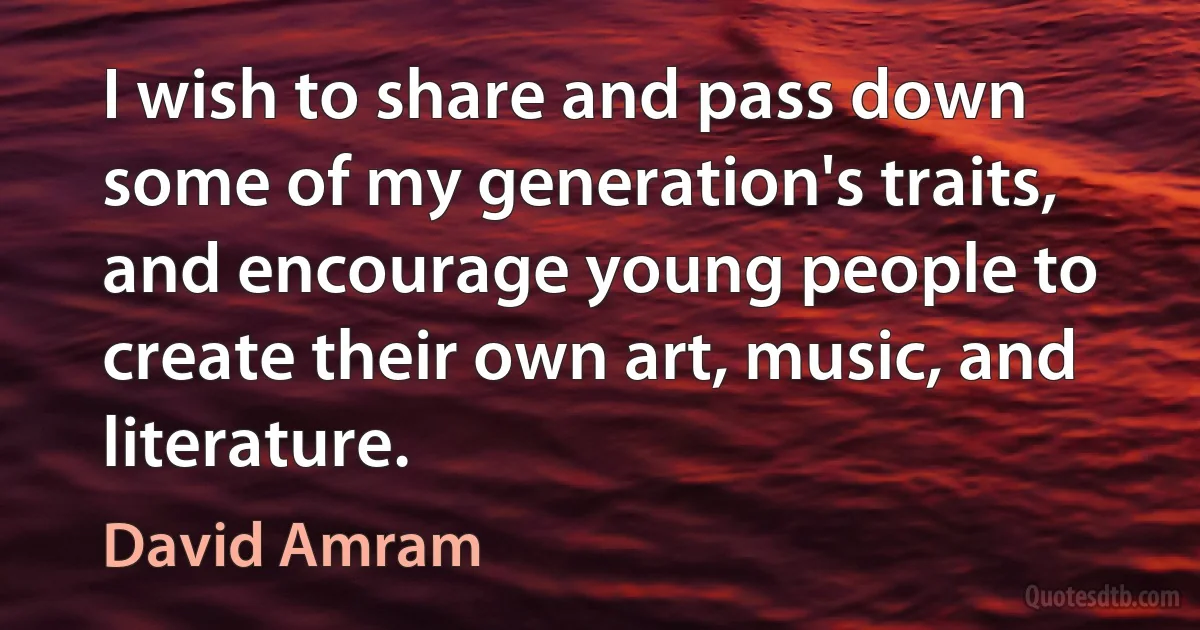 I wish to share and pass down some of my generation's traits, and encourage young people to create their own art, music, and literature. (David Amram)