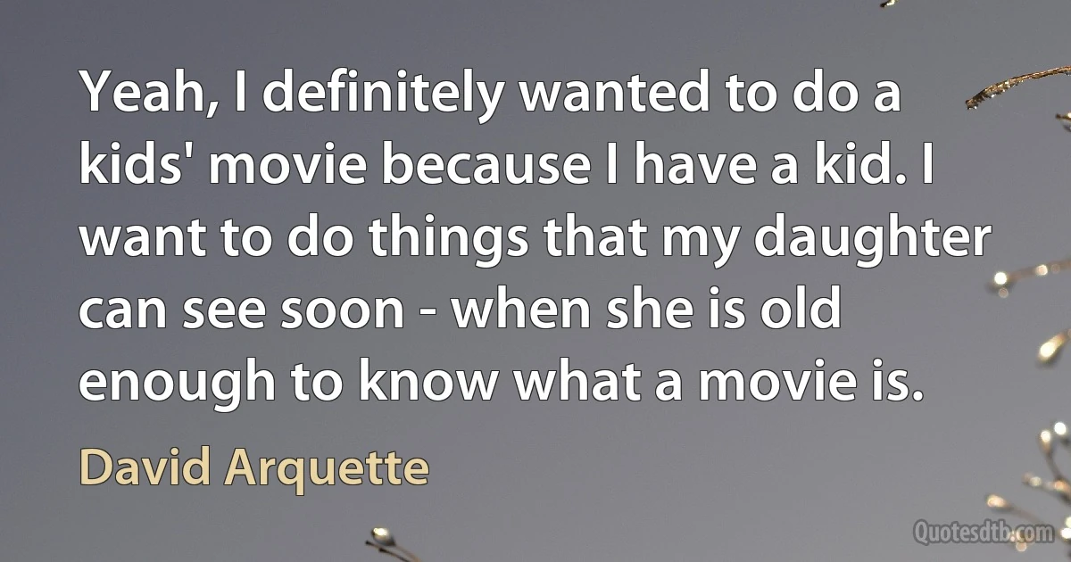 Yeah, I definitely wanted to do a kids' movie because I have a kid. I want to do things that my daughter can see soon - when she is old enough to know what a movie is. (David Arquette)