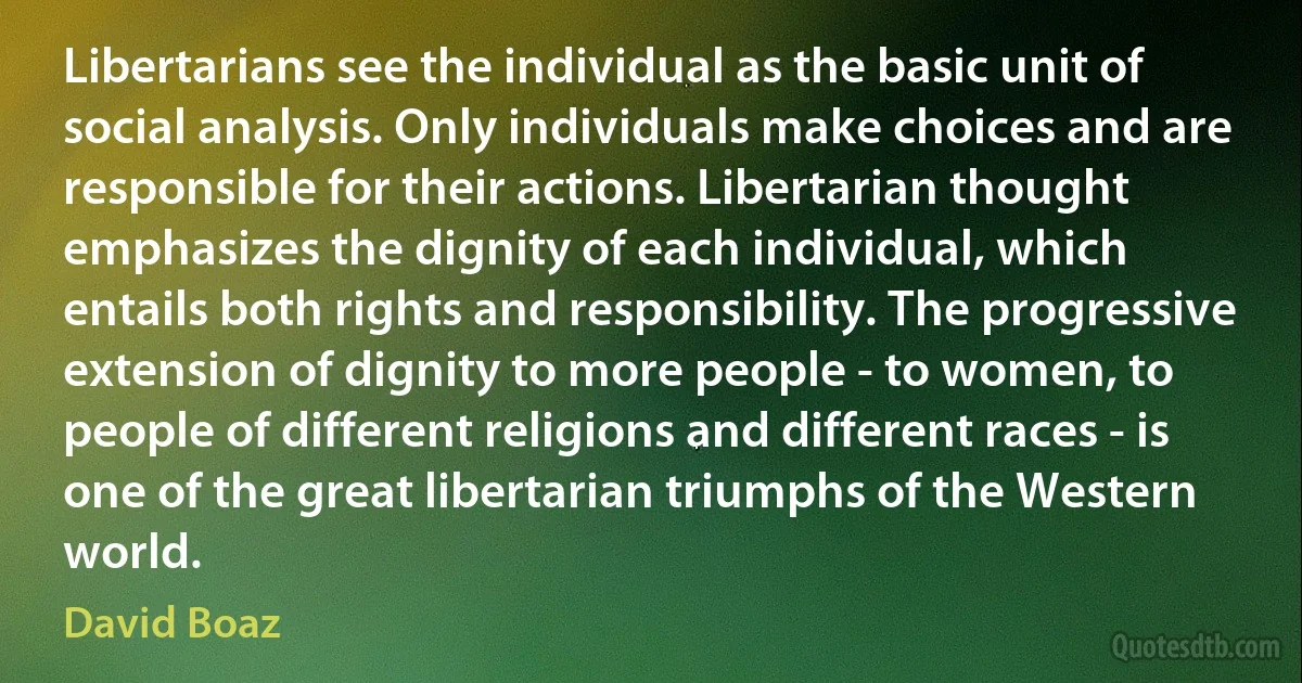 Libertarians see the individual as the basic unit of social analysis. Only individuals make choices and are responsible for their actions. Libertarian thought emphasizes the dignity of each individual, which entails both rights and responsibility. The progressive extension of dignity to more people - to women, to people of different religions and different races - is one of the great libertarian triumphs of the Western world. (David Boaz)