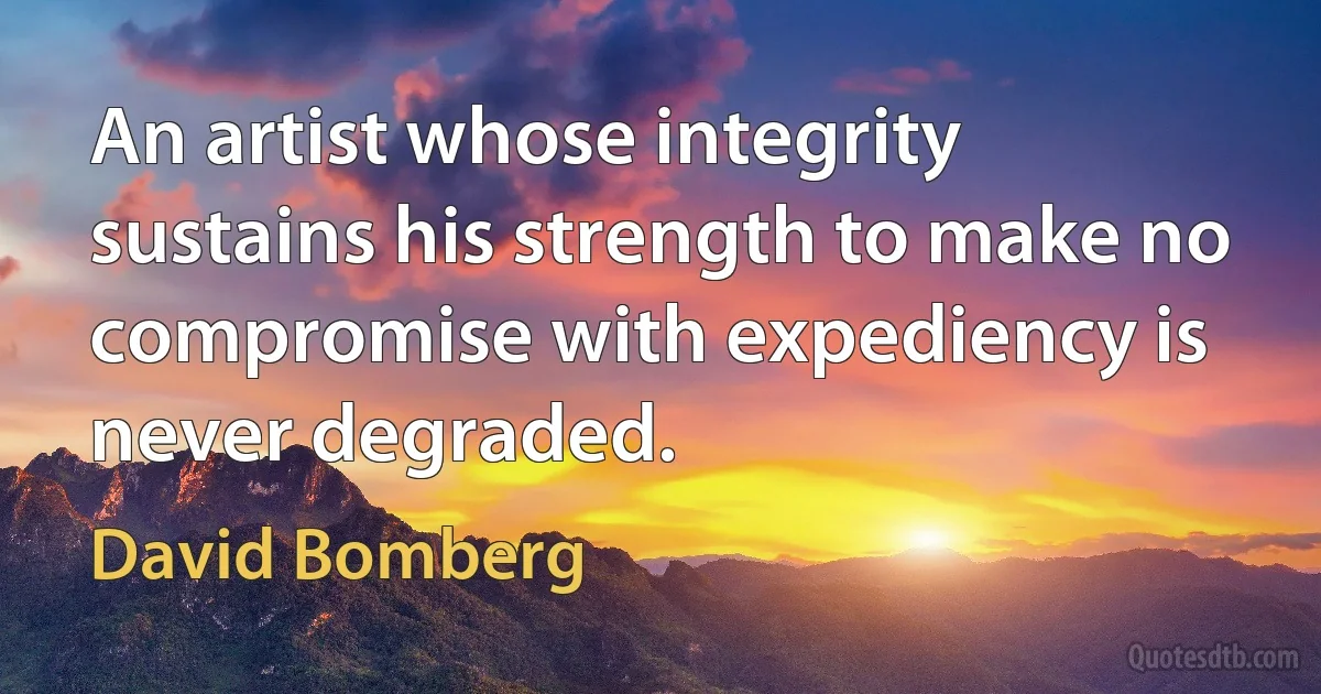 An artist whose integrity sustains his strength to make no compromise with expediency is never degraded. (David Bomberg)