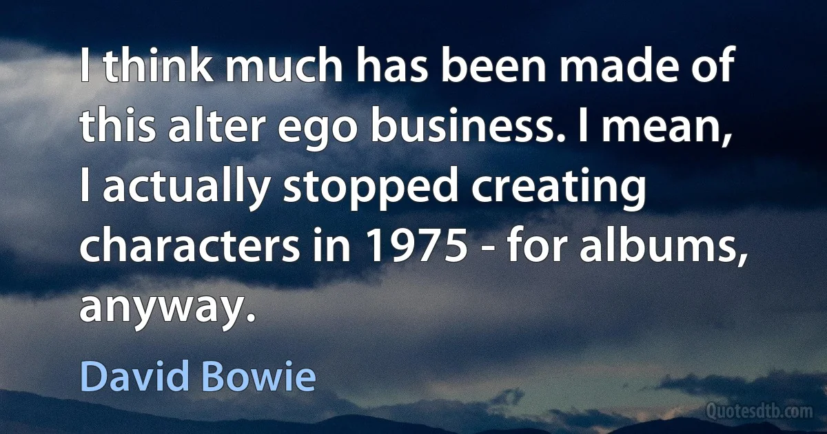 I think much has been made of this alter ego business. I mean, I actually stopped creating characters in 1975 - for albums, anyway. (David Bowie)