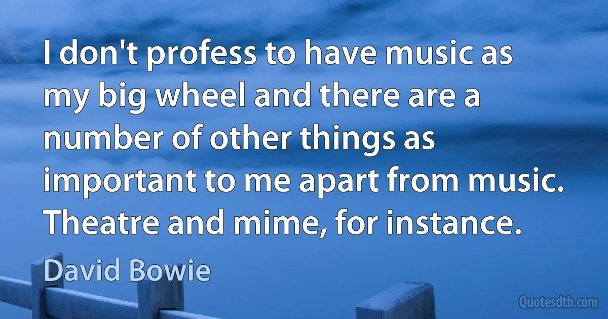 I don't profess to have music as my big wheel and there are a number of other things as important to me apart from music. Theatre and mime, for instance. (David Bowie)