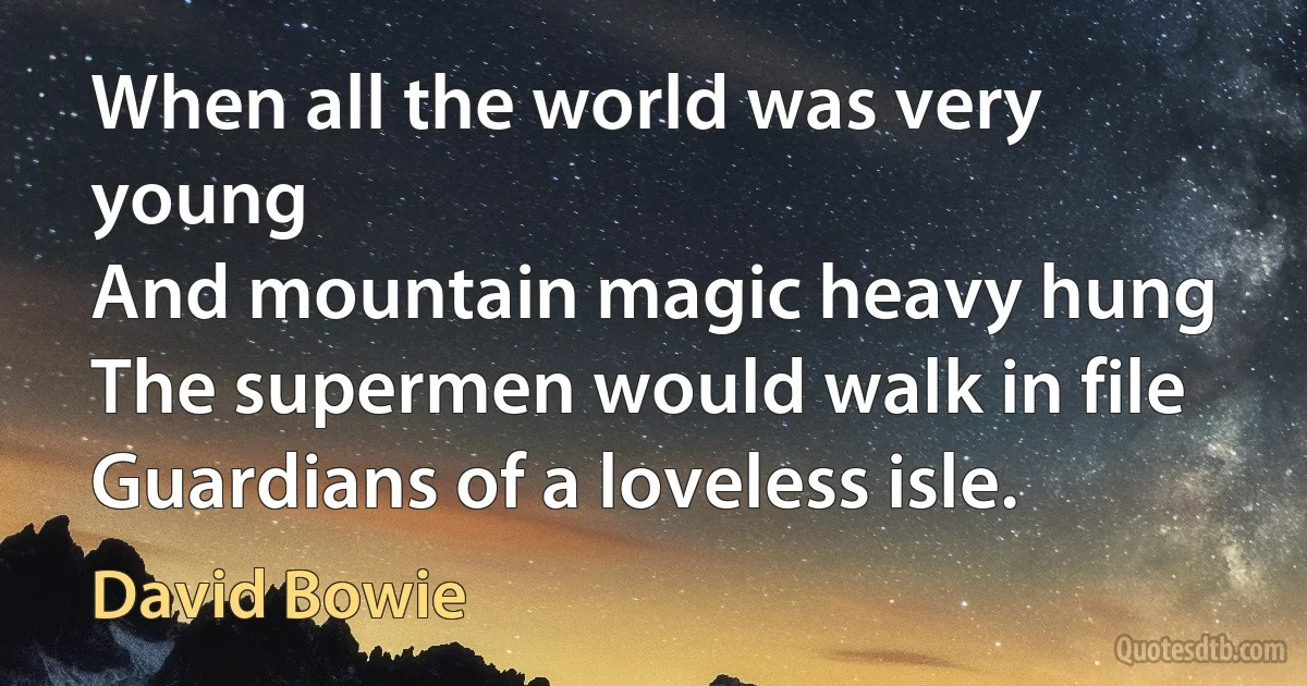 When all the world was very young
And mountain magic heavy hung
The supermen would walk in file
Guardians of a loveless isle. (David Bowie)