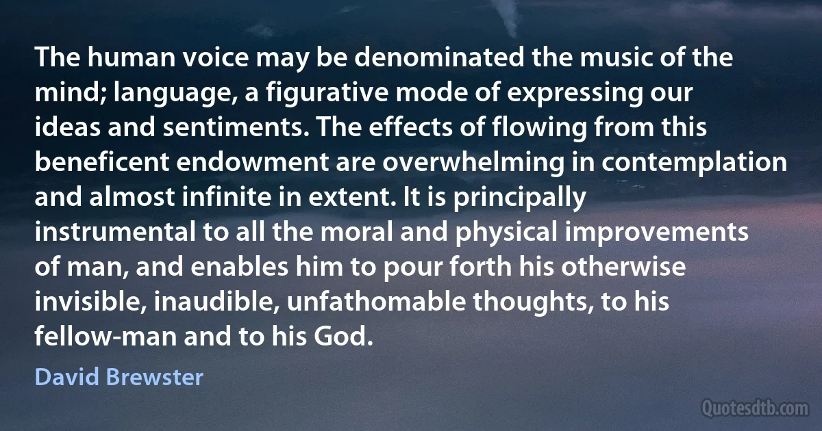 The human voice may be denominated the music of the mind; language, a figurative mode of expressing our ideas and sentiments. The effects of flowing from this beneficent endowment are overwhelming in contemplation and almost infinite in extent. It is principally instrumental to all the moral and physical improvements of man, and enables him to pour forth his otherwise invisible, inaudible, unfathomable thoughts, to his fellow-man and to his God. (David Brewster)