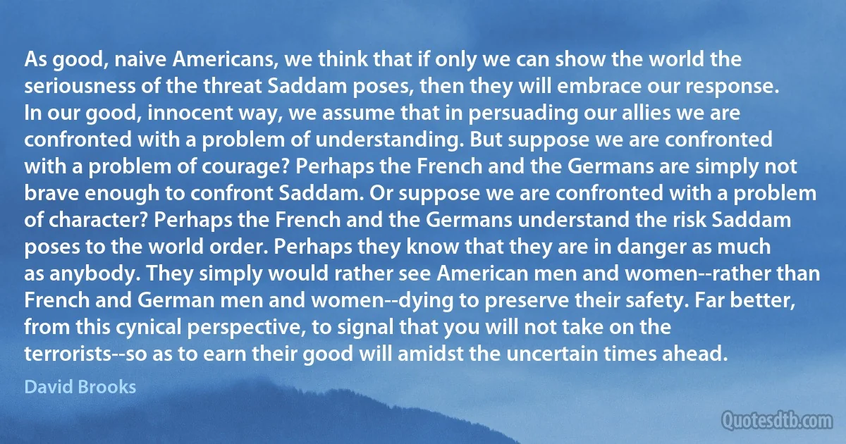 As good, naive Americans, we think that if only we can show the world the seriousness of the threat Saddam poses, then they will embrace our response. In our good, innocent way, we assume that in persuading our allies we are confronted with a problem of understanding. But suppose we are confronted with a problem of courage? Perhaps the French and the Germans are simply not brave enough to confront Saddam. Or suppose we are confronted with a problem of character? Perhaps the French and the Germans understand the risk Saddam poses to the world order. Perhaps they know that they are in danger as much as anybody. They simply would rather see American men and women--rather than French and German men and women--dying to preserve their safety. Far better, from this cynical perspective, to signal that you will not take on the terrorists--so as to earn their good will amidst the uncertain times ahead. (David Brooks)