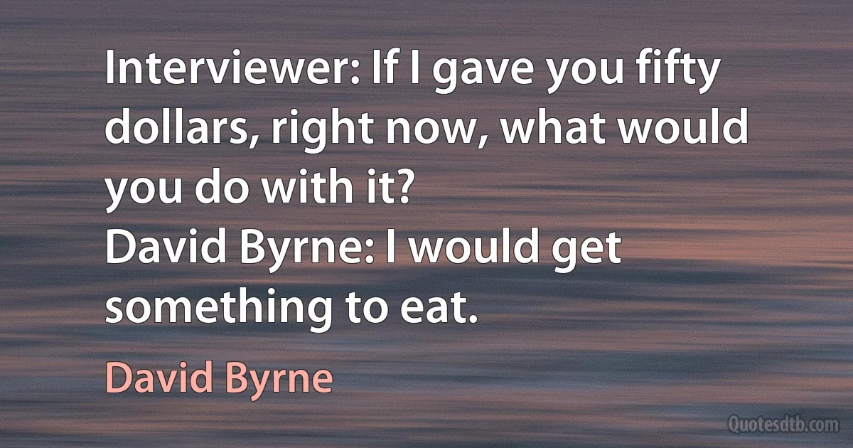 Interviewer: If I gave you fifty dollars, right now, what would you do with it?
David Byrne: I would get something to eat. (David Byrne)