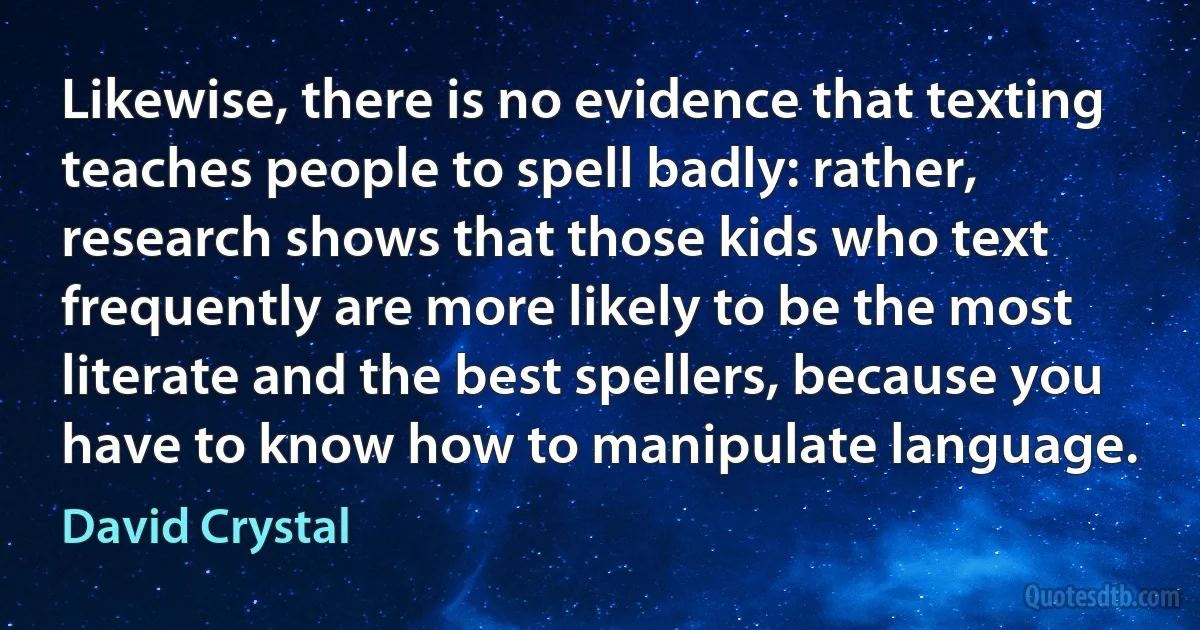 Likewise, there is no evidence that texting teaches people to spell badly: rather, research shows that those kids who text frequently are more likely to be the most literate and the best spellers, because you have to know how to manipulate language. (David Crystal)