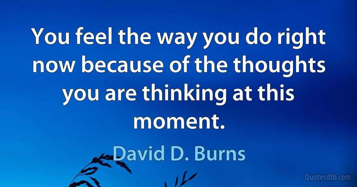 You feel the way you do right now because of the thoughts you are thinking at this moment. (David D. Burns)