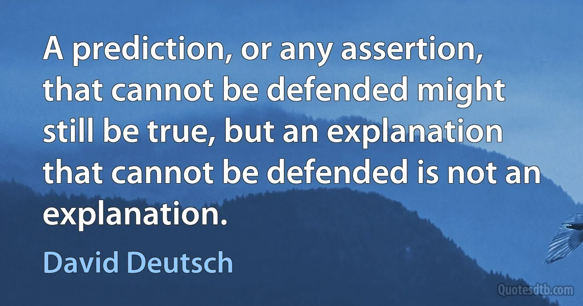 A prediction, or any assertion, that cannot be defended might still be true, but an explanation that cannot be defended is not an explanation. (David Deutsch)