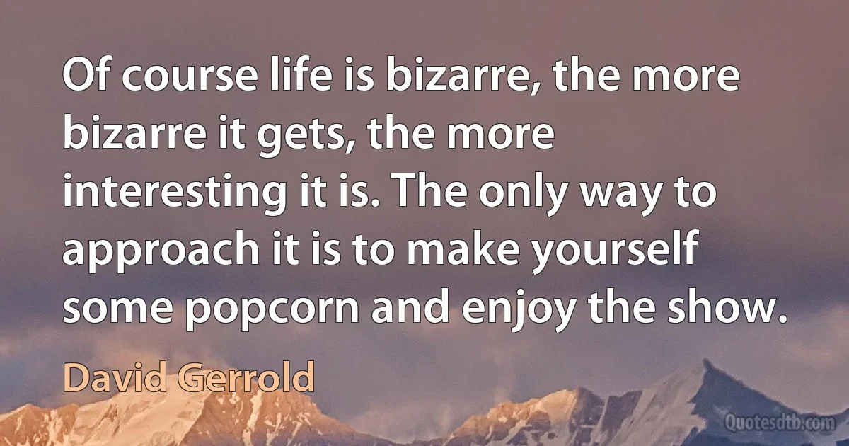 Of course life is bizarre, the more bizarre it gets, the more interesting it is. The only way to approach it is to make yourself some popcorn and enjoy the show. (David Gerrold)