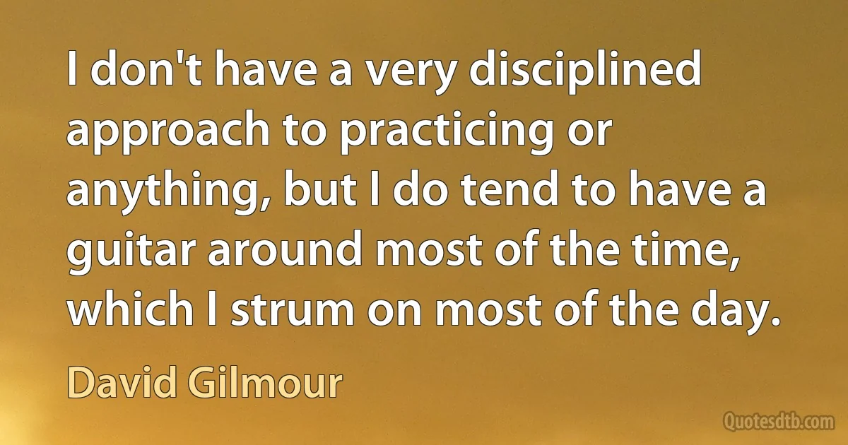 I don't have a very disciplined approach to practicing or anything, but I do tend to have a guitar around most of the time, which I strum on most of the day. (David Gilmour)