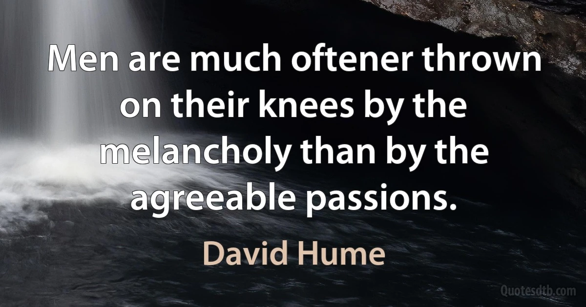 Men are much oftener thrown on their knees by the melancholy than by the agreeable passions. (David Hume)