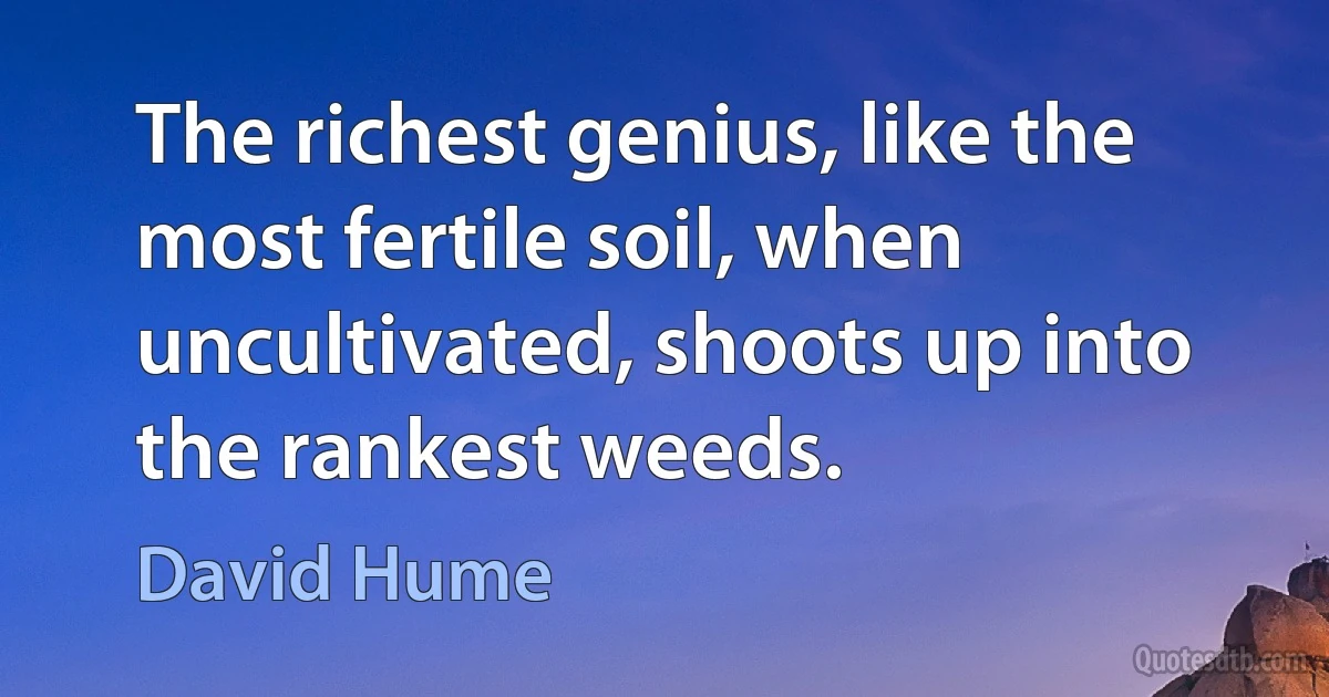 The richest genius, like the most fertile soil, when uncultivated, shoots up into the rankest weeds. (David Hume)