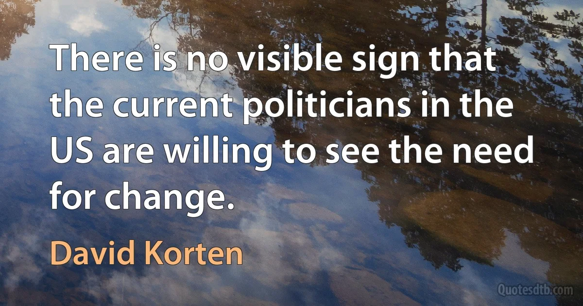 There is no visible sign that the current politicians in the US are willing to see the need for change. (David Korten)