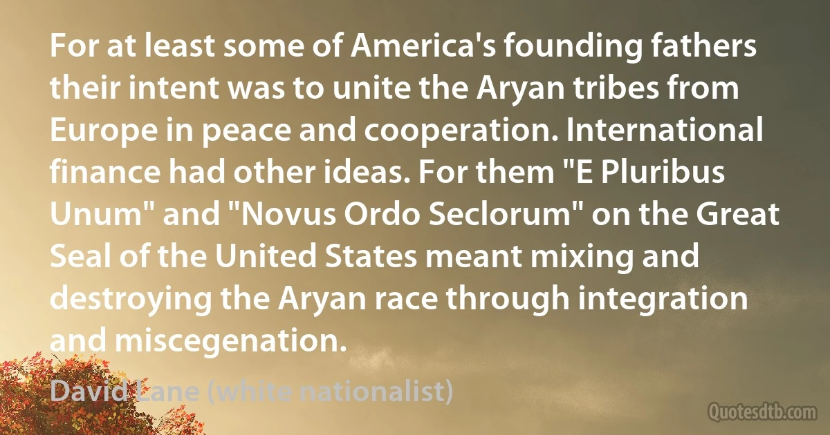 For at least some of America's founding fathers their intent was to unite the Aryan tribes from Europe in peace and cooperation. International finance had other ideas. For them "E Pluribus Unum" and "Novus Ordo Seclorum" on the Great Seal of the United States meant mixing and destroying the Aryan race through integration and miscegenation. (David Lane (white nationalist))