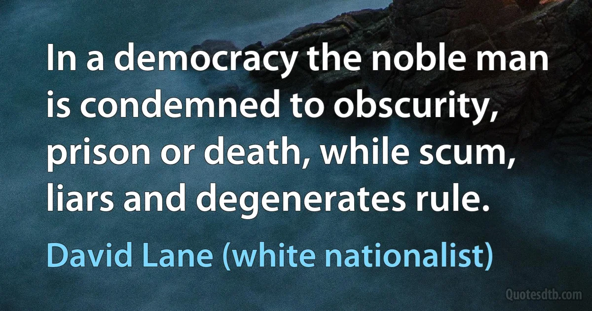 In a democracy the noble man is condemned to obscurity, prison or death, while scum, liars and degenerates rule. (David Lane (white nationalist))