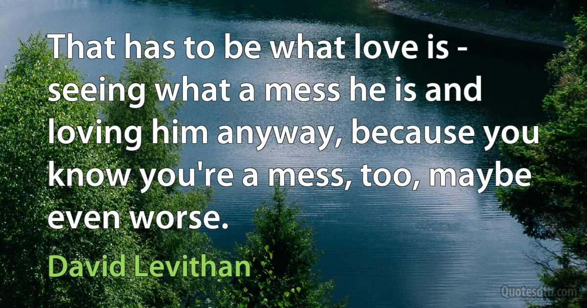 That has to be what love is - seeing what a mess he is and loving him anyway, because you know you're a mess, too, maybe even worse. (David Levithan)