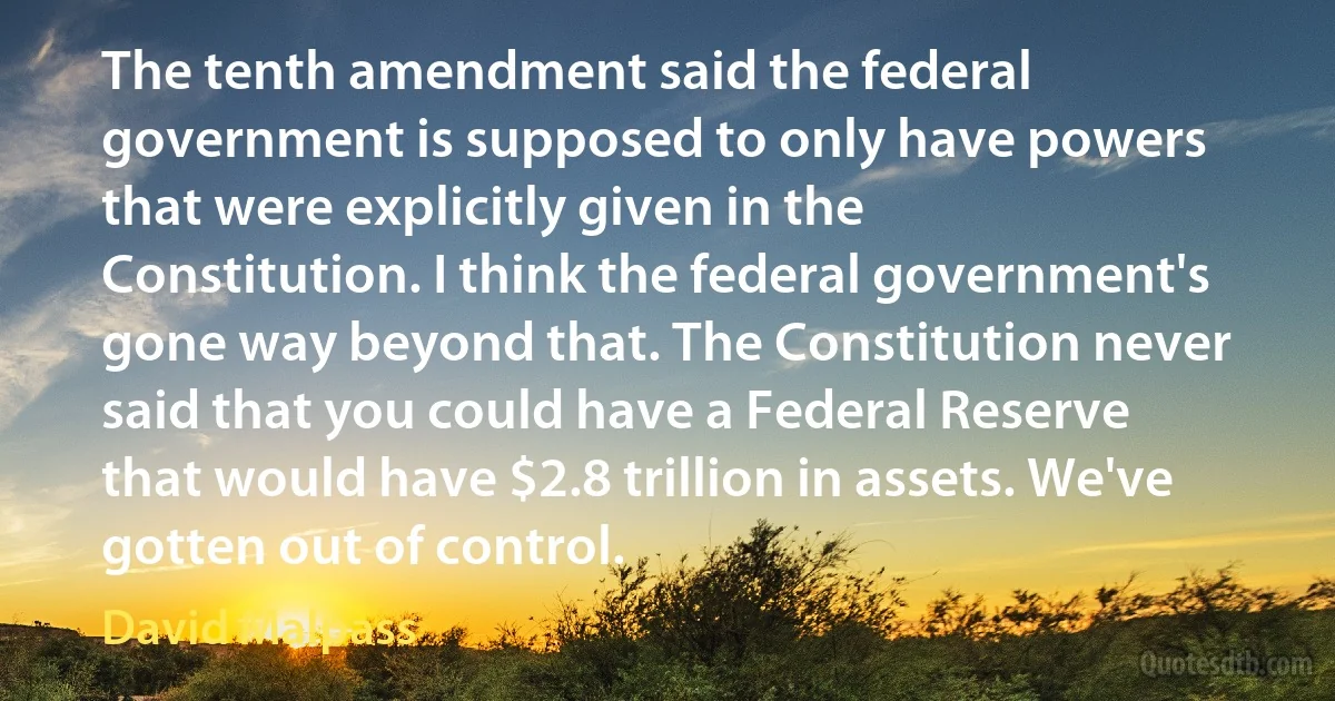 The tenth amendment said the federal government is supposed to only have powers that were explicitly given in the Constitution. I think the federal government's gone way beyond that. The Constitution never said that you could have a Federal Reserve that would have $2.8 trillion in assets. We've gotten out of control. (David Malpass)