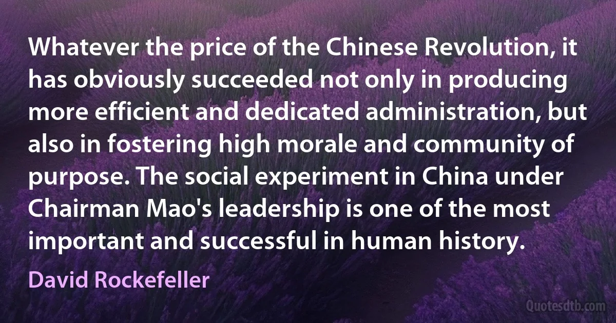 Whatever the price of the Chinese Revolution, it has obviously succeeded not only in producing more efficient and dedicated administration, but also in fostering high morale and community of purpose. The social experiment in China under Chairman Mao's leadership is one of the most important and successful in human history. (David Rockefeller)