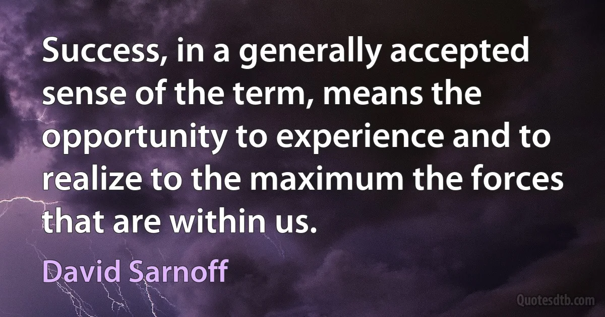 Success, in a generally accepted sense of the term, means the opportunity to experience and to realize to the maximum the forces that are within us. (David Sarnoff)