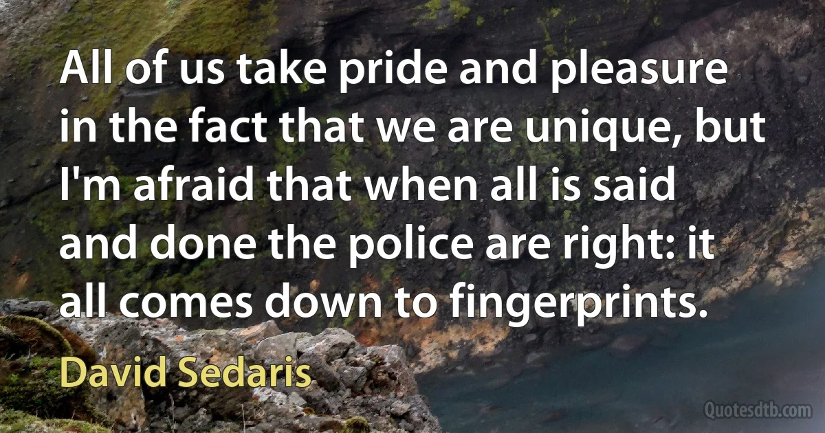 All of us take pride and pleasure in the fact that we are unique, but I'm afraid that when all is said and done the police are right: it all comes down to fingerprints. (David Sedaris)