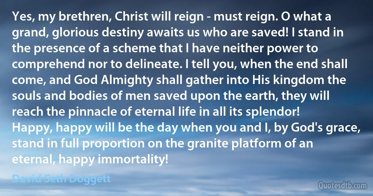 Yes, my brethren, Christ will reign - must reign. O what a grand, glorious destiny awaits us who are saved! I stand in the presence of a scheme that I have neither power to comprehend nor to delineate. I tell you, when the end shall come, and God Almighty shall gather into His kingdom the souls and bodies of men saved upon the earth, they will reach the pinnacle of eternal life in all its splendor! Happy, happy will be the day when you and I, by God's grace, stand in full proportion on the granite platform of an eternal, happy immortality! (David Seth Doggett)