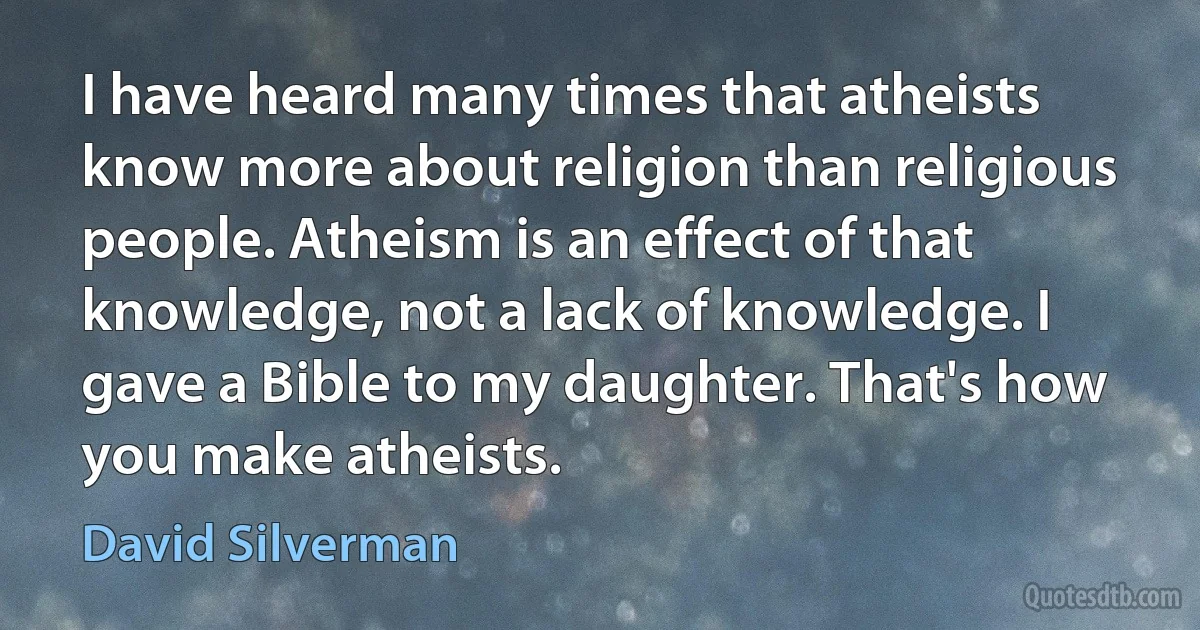 I have heard many times that atheists know more about religion than religious people. Atheism is an effect of that knowledge, not a lack of knowledge. I gave a Bible to my daughter. That's how you make atheists. (David Silverman)