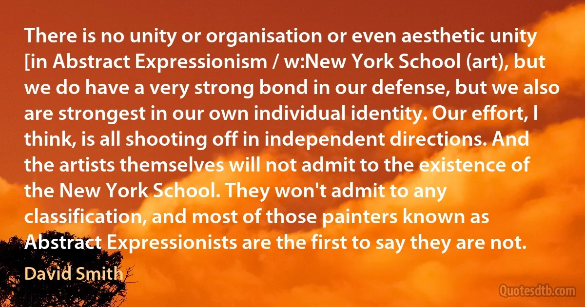 There is no unity or organisation or even aesthetic unity [in Abstract Expressionism / w:New York School (art), but we do have a very strong bond in our defense, but we also are strongest in our own individual identity. Our effort, I think, is all shooting off in independent directions. And the artists themselves will not admit to the existence of the New York School. They won't admit to any classification, and most of those painters known as Abstract Expressionists are the first to say they are not. (David Smith)