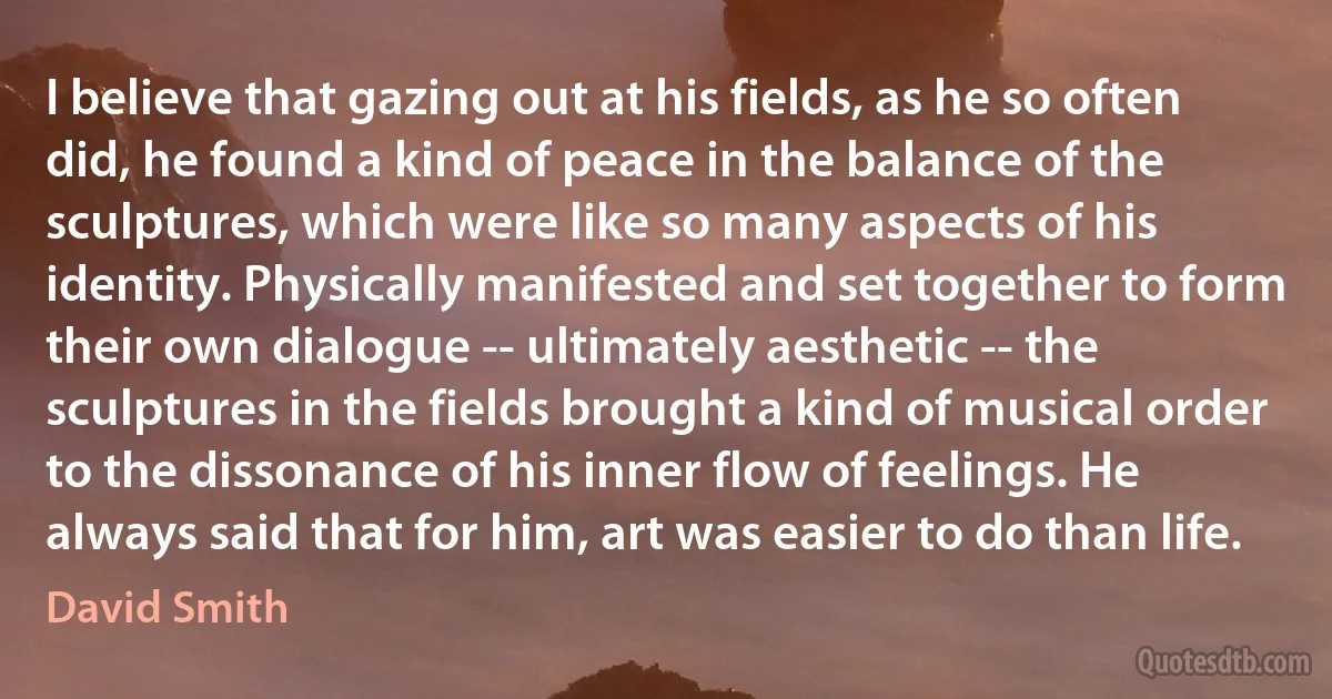 I believe that gazing out at his fields, as he so often did, he found a kind of peace in the balance of the sculptures, which were like so many aspects of his identity. Physically manifested and set together to form their own dialogue -- ultimately aesthetic -- the sculptures in the fields brought a kind of musical order to the dissonance of his inner flow of feelings. He always said that for him, art was easier to do than life. (David Smith)