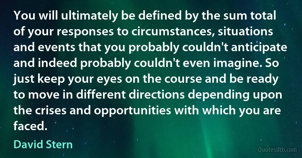 You will ultimately be defined by the sum total of your responses to circumstances, situations and events that you probably couldn't anticipate and indeed probably couldn't even imagine. So just keep your eyes on the course and be ready to move in different directions depending upon the crises and opportunities with which you are faced. (David Stern)