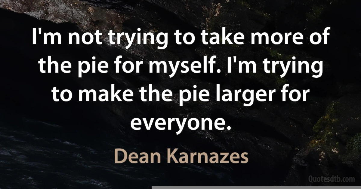 I'm not trying to take more of the pie for myself. I'm trying to make the pie larger for everyone. (Dean Karnazes)