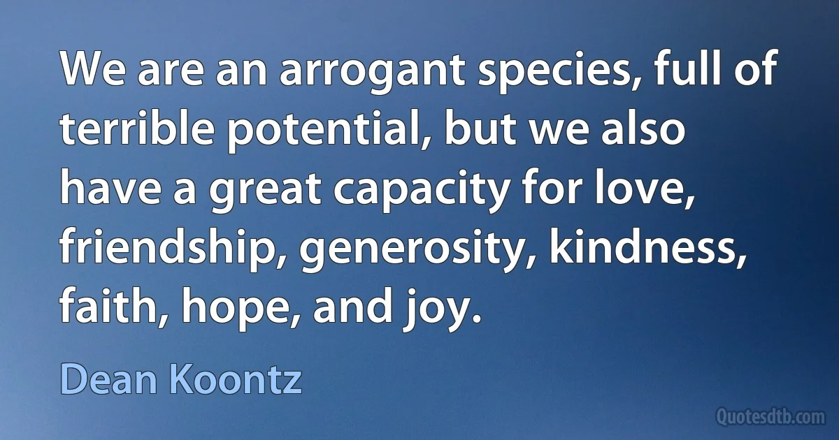 We are an arrogant species, full of terrible potential, but we also have a great capacity for love, friendship, generosity, kindness, faith, hope, and joy. (Dean Koontz)