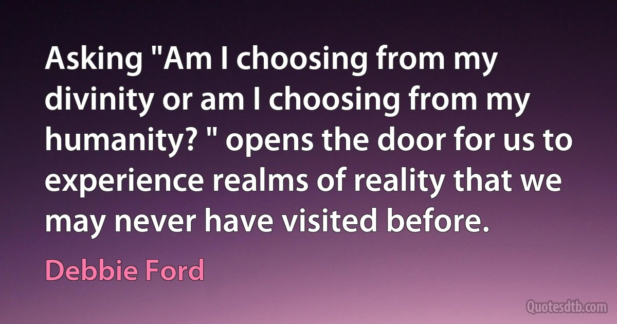 Asking "Am I choosing from my divinity or am I choosing from my humanity? " opens the door for us to experience realms of reality that we may never have visited before. (Debbie Ford)