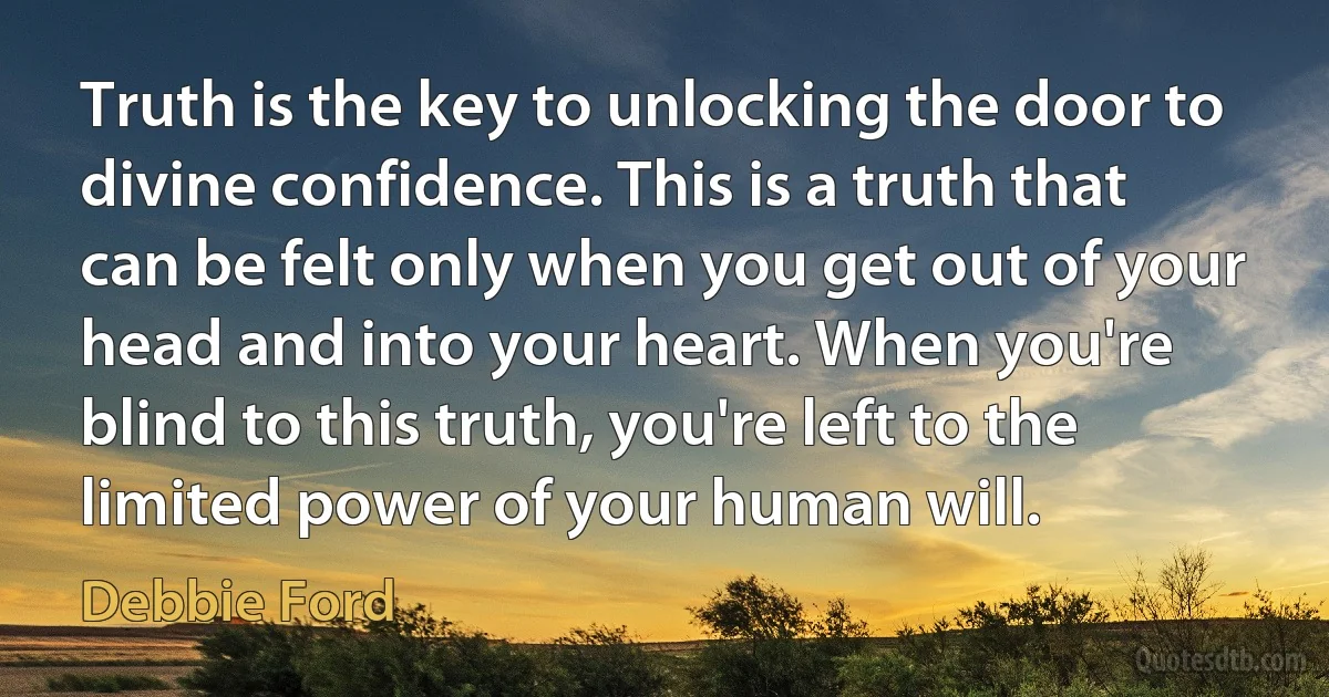 Truth is the key to unlocking the door to divine confidence. This is a truth that can be felt only when you get out of your head and into your heart. When you're blind to this truth, you're left to the limited power of your human will. (Debbie Ford)