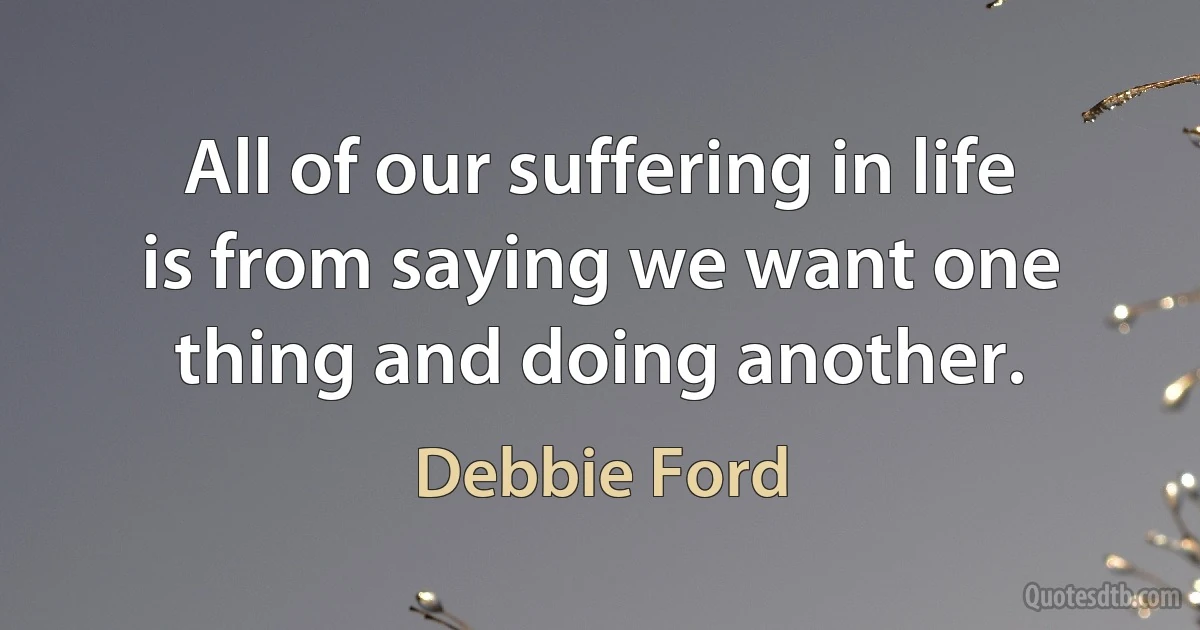 All of our suffering in life is from saying we want one thing and doing another. (Debbie Ford)