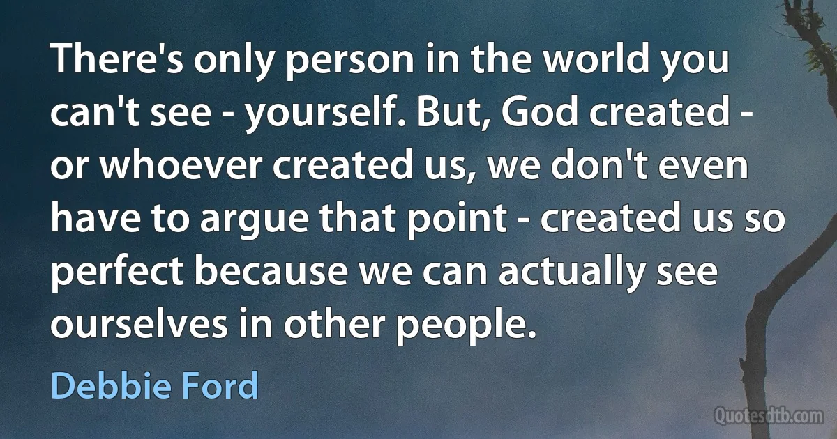 There's only person in the world you can't see - yourself. But, God created - or whoever created us, we don't even have to argue that point - created us so perfect because we can actually see ourselves in other people. (Debbie Ford)