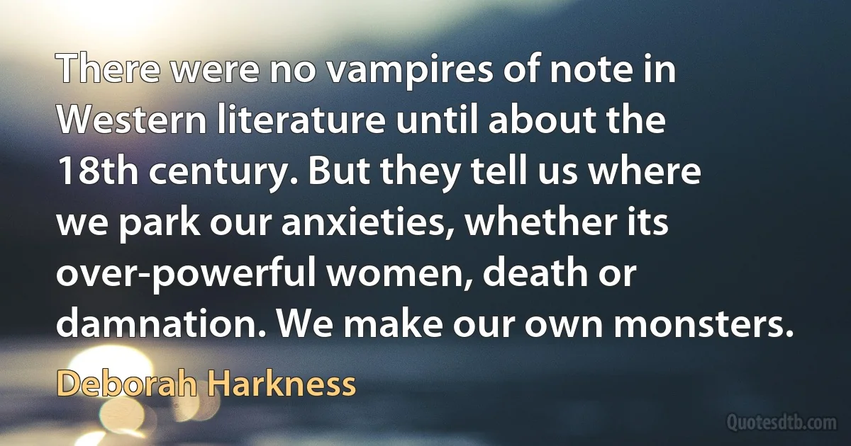 There were no vampires of note in Western literature until about the 18th century. But they tell us where we park our anxieties, whether its over-powerful women, death or damnation. We make our own monsters. (Deborah Harkness)