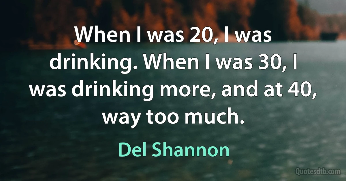 When I was 20, I was drinking. When I was 30, I was drinking more, and at 40, way too much. (Del Shannon)