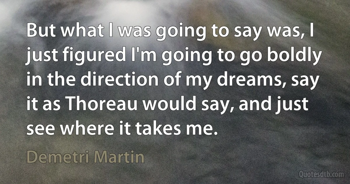 But what I was going to say was, I just figured I'm going to go boldly in the direction of my dreams, say it as Thoreau would say, and just see where it takes me. (Demetri Martin)