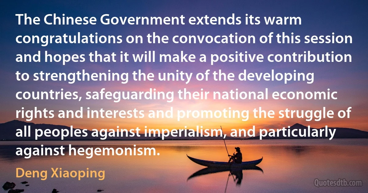 The Chinese Government extends its warm congratulations on the convocation of this session and hopes that it will make a positive contribution to strengthening the unity of the developing countries, safeguarding their national economic rights and interests and promoting the struggle of all peoples against imperialism, and particularly against hegemonism. (Deng Xiaoping)